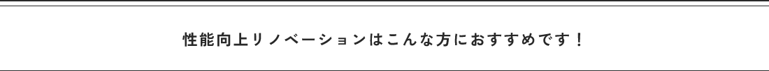 性能向上リノベーションはこんな方におすすめです!